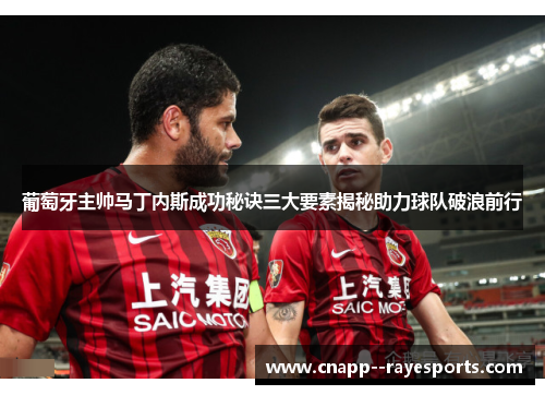 葡萄牙主帅马丁内斯成功秘诀三大要素揭秘助力球队破浪前行